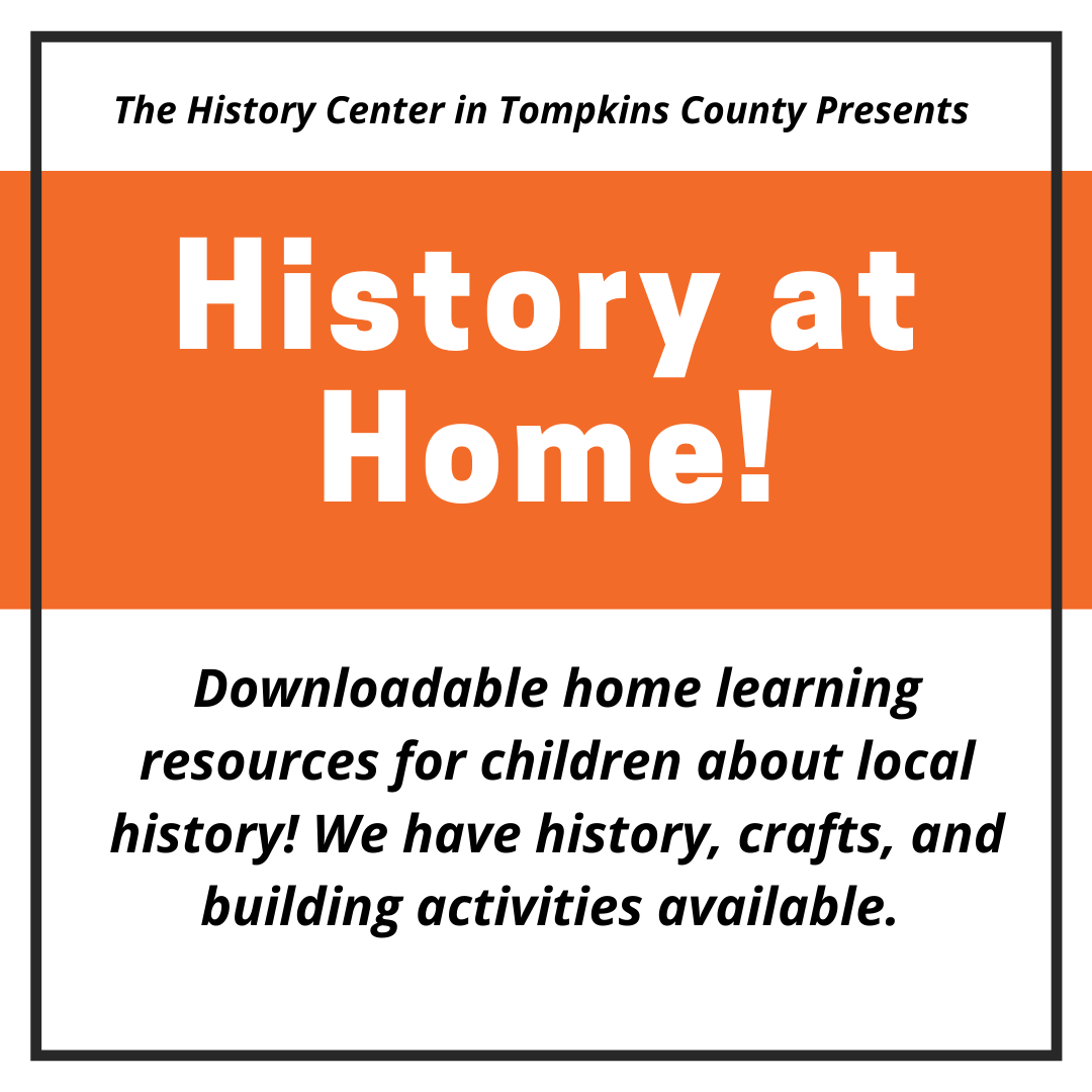A rectangular image that says "The History Center in Tompkins Count Presents History At Home! Downloadable home learning resources for children about local history! We have history, crafts, and building activities available."